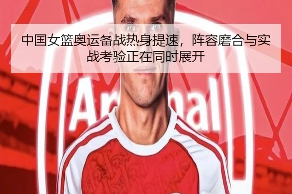 中国女篮奥运备战热身提速，阵容磨合与实战考验正在同时展开