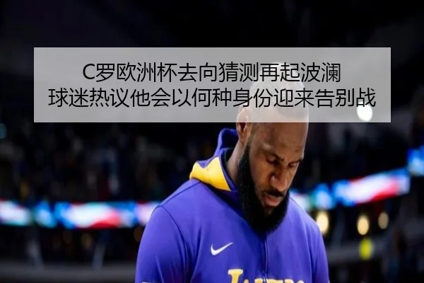 C罗欧洲杯去向猜测再起波澜 球迷热议他会以何种身份迎来告别战